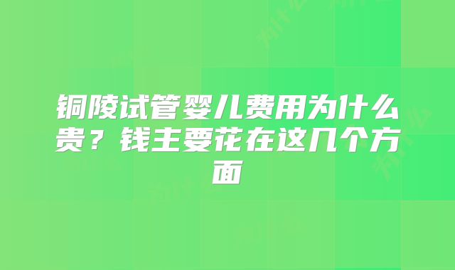 铜陵试管婴儿费用为什么贵？钱主要花在这几个方面