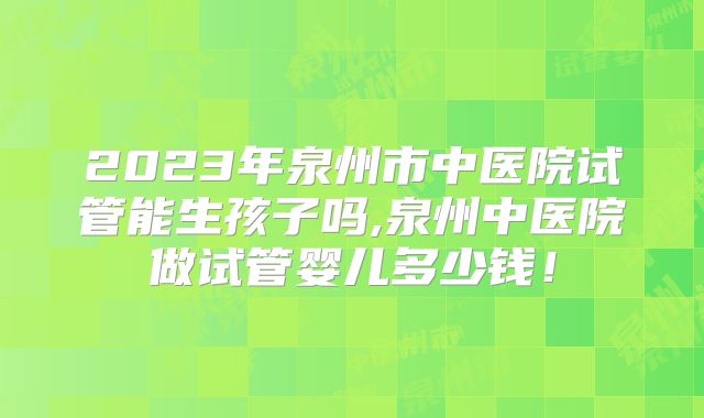 2023年泉州市中医院试管能生孩子吗,泉州中医院做试管婴儿多少钱!