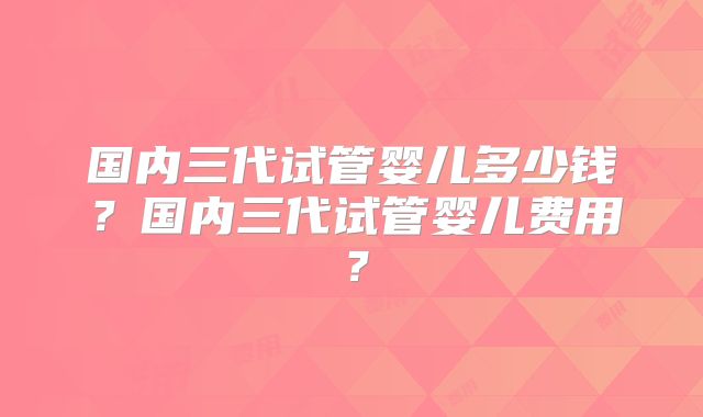 国内三代试管婴儿多少钱?国内三代试管婴儿费用?
