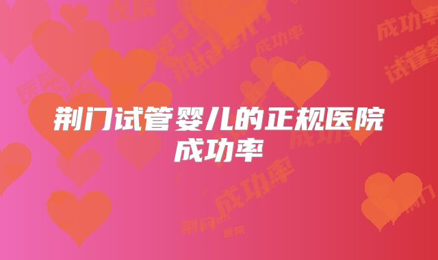 荆门试管婴儿的正规医院成功率