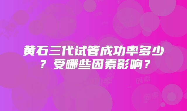 黄石三代试管成功率多少？受哪些因素影响？