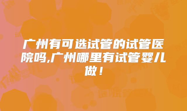 广州有可选试管的试管医院吗,广州哪里有试管婴儿做！