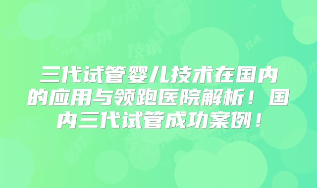 三代试管婴儿技术在国内的应用与领跑医院解析！国内三代试管成功案例！