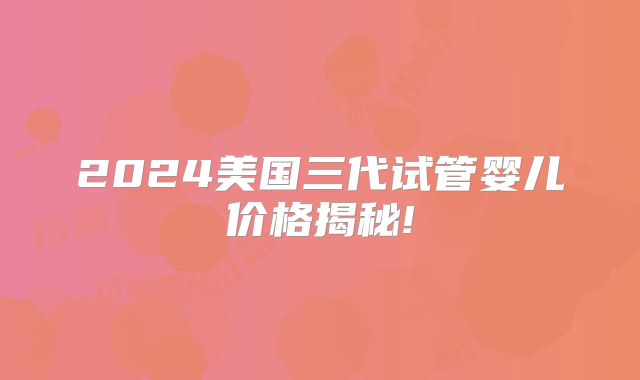 2024美国三代试管婴儿价格揭秘!