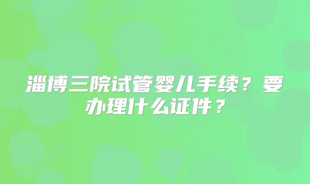 淄博三院试管婴儿手续？要办理什么证件？