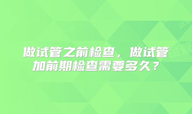 做试管之前检查，做试管加前期检查需要多久？
