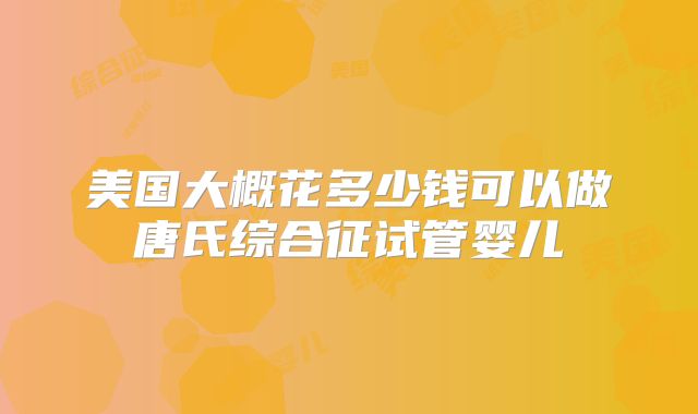 美国大概花多少钱可以做唐氏综合征试管婴儿