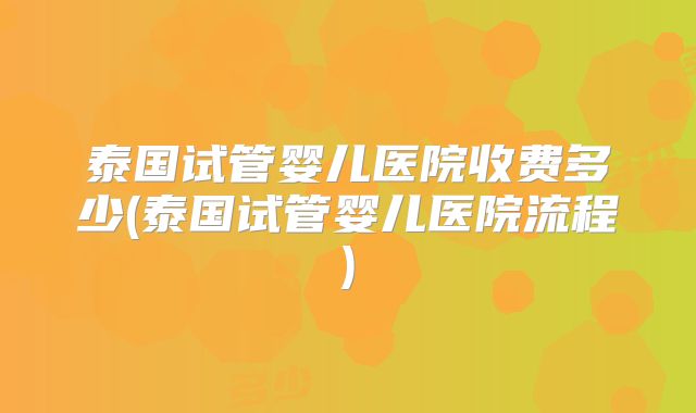泰国试管婴儿医院收费多少(泰国试管婴儿医院流程)