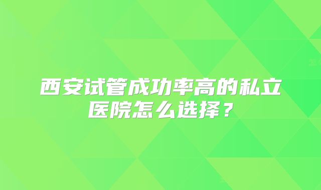 西安试管成功率高的私立医院怎么选择？