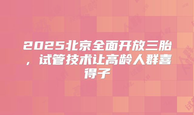 2025北京全面开放三胎,试管技术让高龄人群喜得子