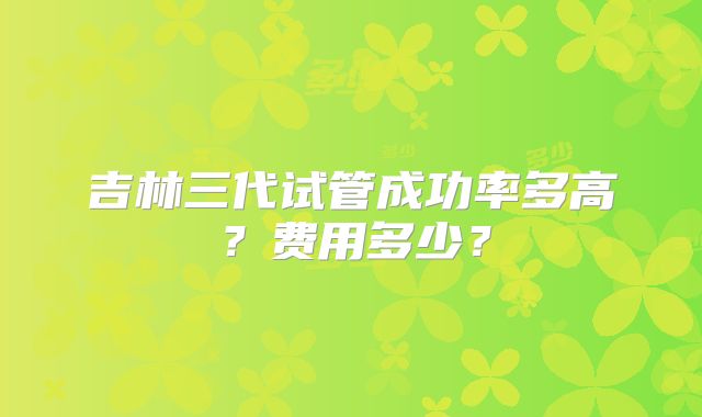 吉林三代试管成功率多高?费用多少?