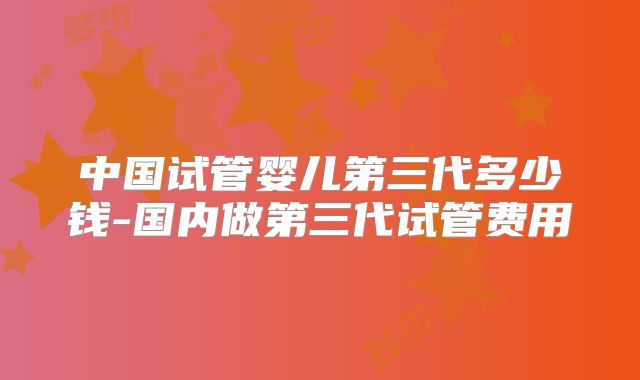 中国试管婴儿第三代多少钱-国内做第三代试管费用