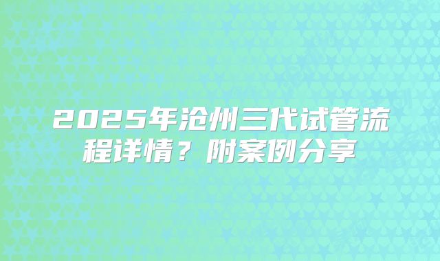 2025年沧州三代试管流程详情？附案例分享
