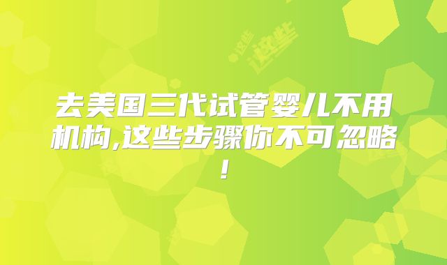 去美国三代试管婴儿不用机构,这些步骤你不可忽略!