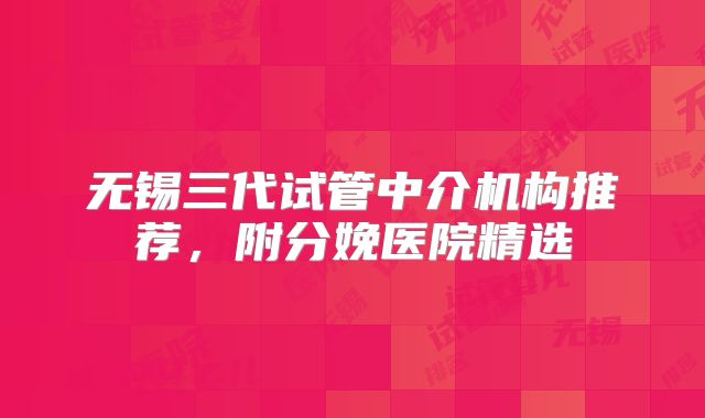 无锡三代试管中介机构推荐，附分娩医院精选