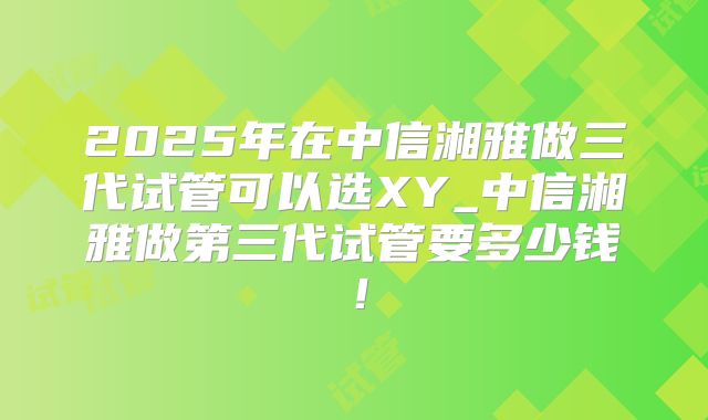 2025年在中信湘雅做三代试管可以选XY_中信湘雅做第三代试管要多少钱！