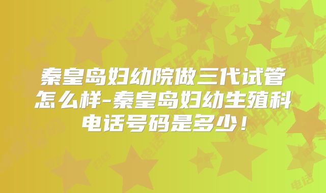 秦皇岛妇幼院做三代试管怎么样-秦皇岛妇幼生殖科电话号码是多少！