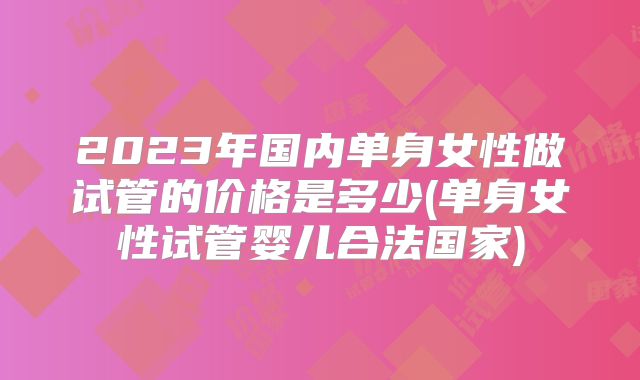 2023年国内单身女性做试管的价格是多少(单身女性试管婴儿合法国家)