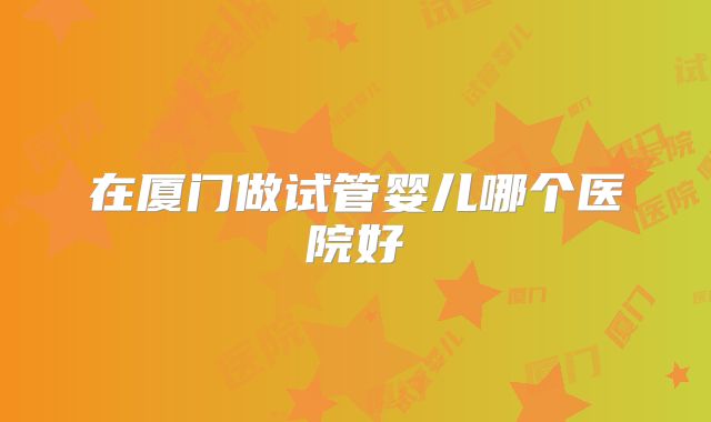 在厦门做试管婴儿哪个医院好