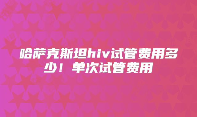 哈萨克斯坦hiv试管费用多少！单次试管费用