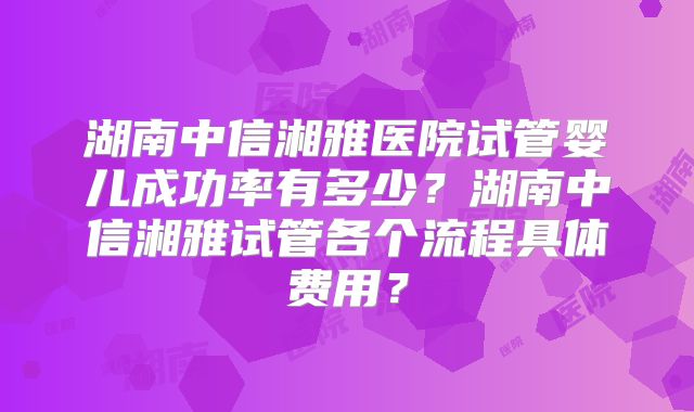 湖南中信湘雅医院试管婴儿成功率有多少？湖南中信湘雅试管各个流程具体费用？