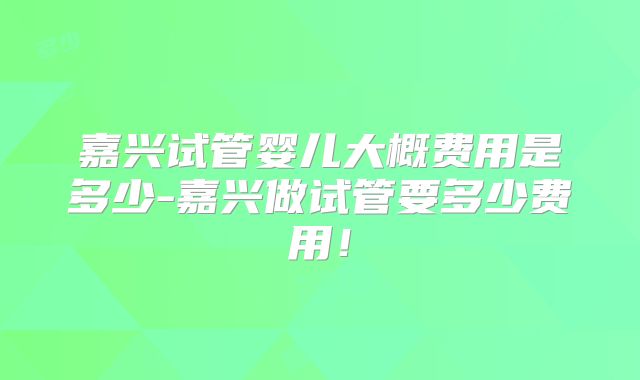 嘉兴试管婴儿大概费用是多少-嘉兴做试管要多少费用！