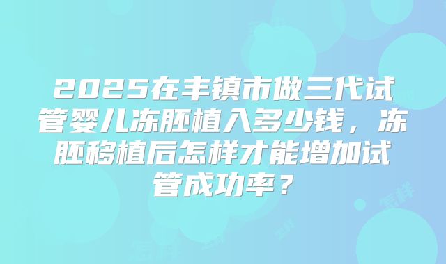 2025在丰镇市做三代试管婴儿冻胚植入多少钱,冻胚移植后怎样才能增加试管成功率?