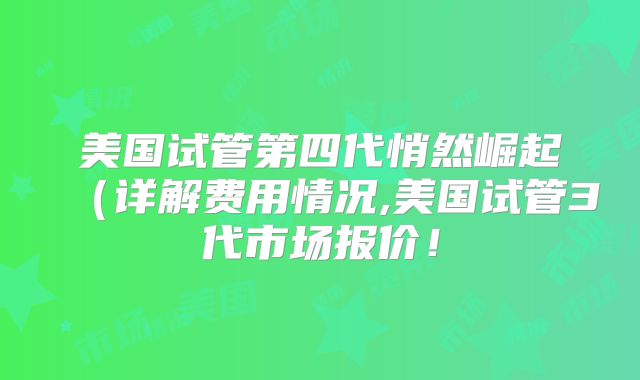 美国试管第四代悄然崛起（详解费用情况,美国试管3代市场报价！