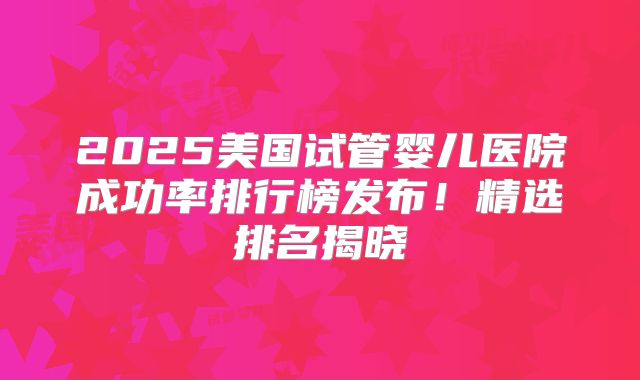 2025美国试管婴儿医院成功率排行榜发布！精选排名揭晓