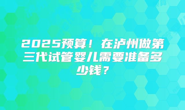 2025预算！在泸州做第三代试管婴儿需要准备多少钱？