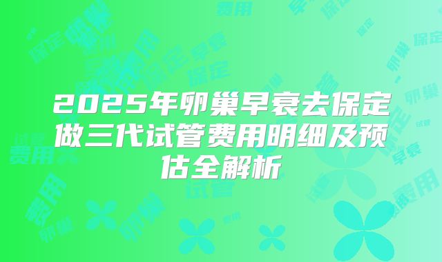2025年卵巢早衰去保定做三代试管费用明细及预估全解析