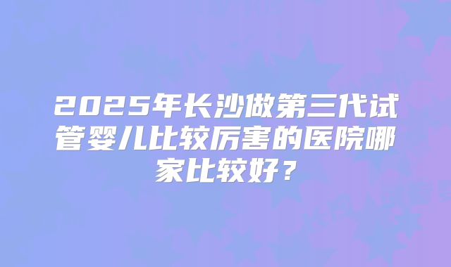 2025年长沙做第三代试管婴儿比较厉害的医院哪家比较好？