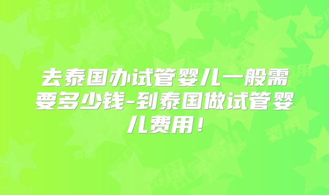 去泰国办试管婴儿一般需要多少钱-到泰国做试管婴儿费用！