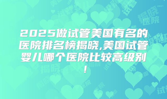 2025做试管美国有名的医院排名榜揭晓,美国试管婴儿哪个医院比较高级别！