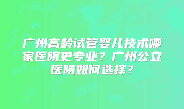 广州高龄试管婴儿技术哪家医院更专业？广州公立医院如何选择？