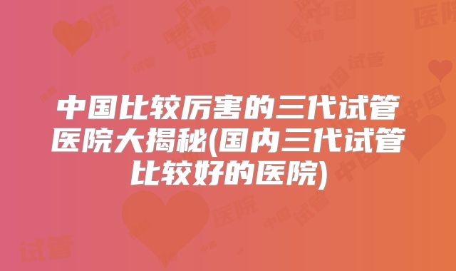中国比较厉害的三代试管医院大揭秘(国内三代试管比较好的医院)