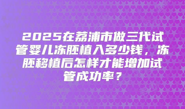 2025在荔浦市做三代试管婴儿冻胚植入多少钱,冻胚移植后怎样才能增加试管成功率?