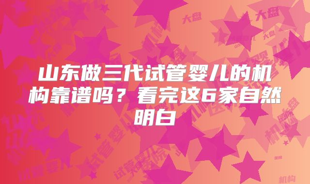 山东做三代试管婴儿的机构靠谱吗？看完这6家自然明白