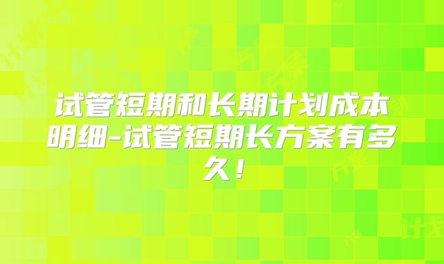 试管短期和长期计划成本明细-试管短期长方案有多久!