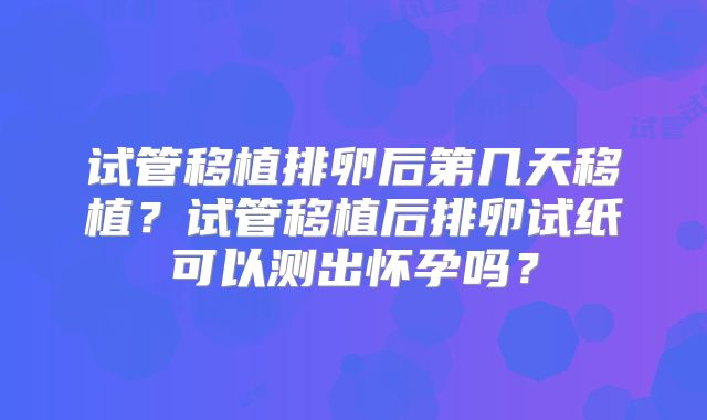 试管移植排卵后第几天移植？试管移植后排卵试纸可以测出怀孕吗？