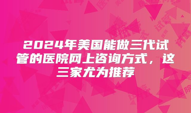 2024年美国能做三代试管的医院网上咨询方式，这三家尤为推荐