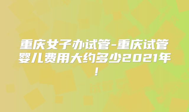 重庆女子办试管-重庆试管婴儿费用大约多少2021年！