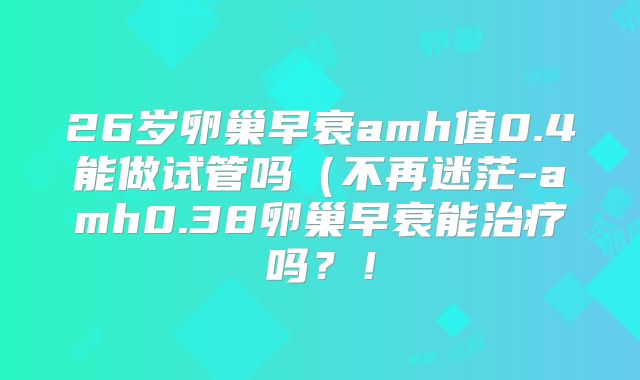 26岁卵巢早衰amh值0.4能做试管吗(不再迷茫-amh0.38卵巢早衰能治疗吗?!