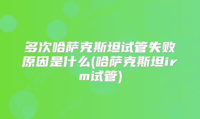 多次哈萨克斯坦试管失败原因是什么(哈萨克斯坦irm试管)