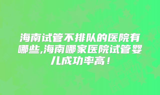 海南试管不排队的医院有哪些,海南哪家医院试管婴儿成功率高！
