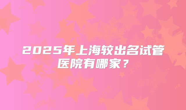 2025年上海较出名试管医院有哪家？