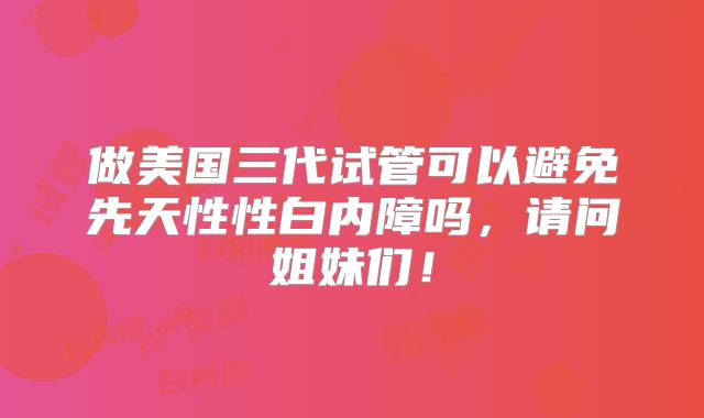 做美国三代试管可以避免先天性性白内障吗，请问姐妹们！