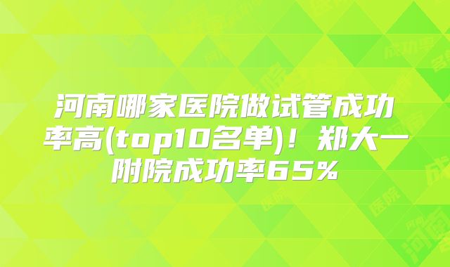 河南哪家医院做试管成功率高(top10名单)！郑大一附院成功率65%