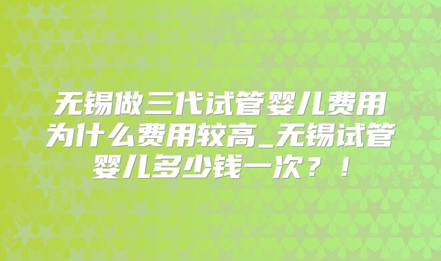 无锡做三代试管婴儿费用为什么费用较高_无锡试管婴儿多少钱一次？！