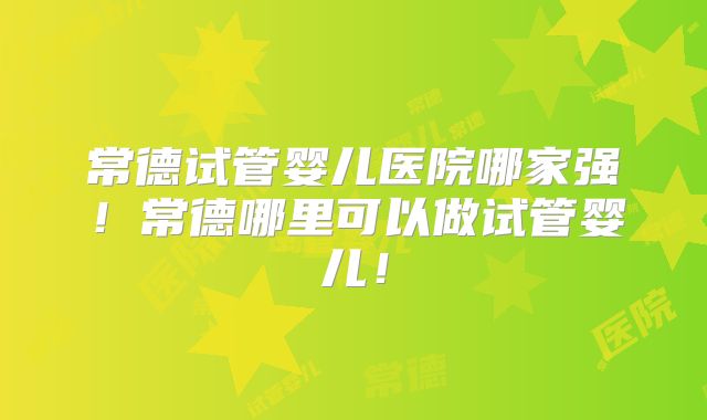 常德试管婴儿医院哪家强！常德哪里可以做试管婴儿！